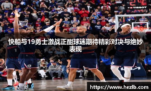 快船与19勇士激战正酣球迷期待精彩对决与绝妙表现