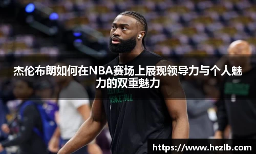 杰伦布朗如何在NBA赛场上展现领导力与个人魅力的双重魅力