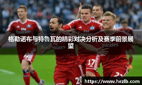 格勒诺布与特鲁瓦的精彩对决分析及赛季前景展望
