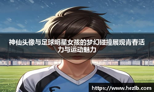 神仙头像与足球明星女孩的梦幻碰撞展现青春活力与运动魅力