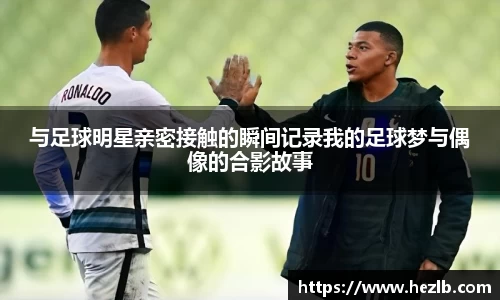 与足球明星亲密接触的瞬间记录我的足球梦与偶像的合影故事
